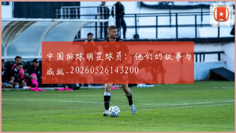 中国排球明星球员:他们的故事与成就_20260526143200
