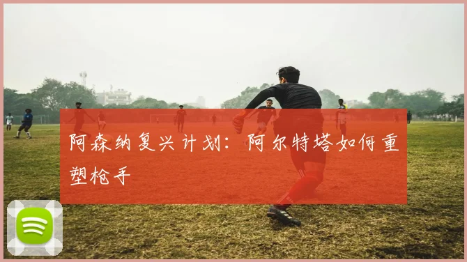 阿森纳复兴计划:阿尔特塔如何重塑枪手