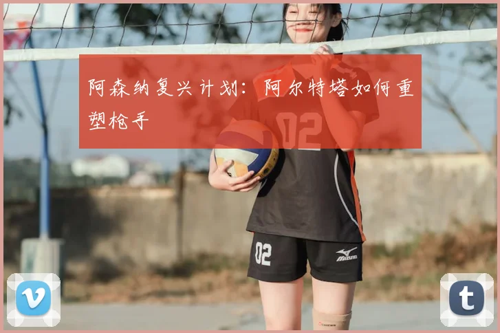阿森纳复兴计划:阿尔特塔如何重塑枪手
