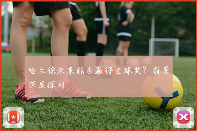 哈兰德未来能否赢得金球奖？前景深度探讨