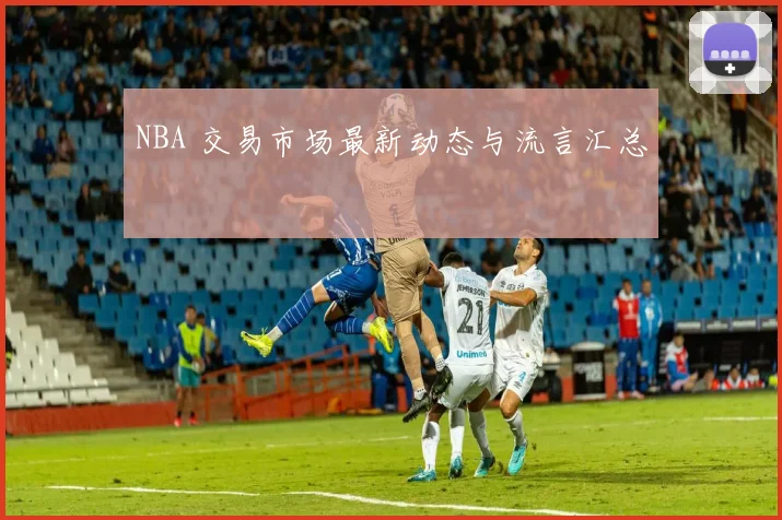 NBA 交易市场最新动态与流言汇总