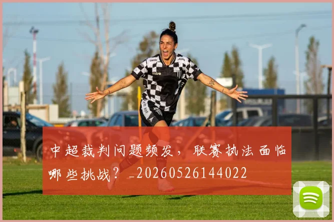 中超裁判问题频发，联赛执法面临哪些挑战？_20260526144022