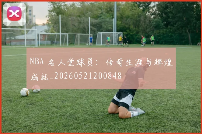 NBA 名人堂球员：传奇生涯与辉煌成就_20260521200848